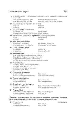 9. As a businessman, my father always maintained that his transactions constituted an
open book.
(a) an account book always open (b) a book of open confessions
(c) an opening for new ventures (d) straight forward and honest dealings
10. The project advanced by leaps and bounds.
(a) rapidly (b) slowly
(c) sharply (d) simply
11. She is too fond of her own voice.
(a) loves singing (b) very selfish
(c) does not listen properly to anyone else (d) very talkative
12. Indian Police is, on the whole, high handed in dealing with citizens.
(a) kind (b) overbearing
(c) prompt (d) adept
13. Birds of the same feather
(a) persons of same caste (b) persons of same colour
(c) birds with same type of feather (d) persons of same character
14. To call a spade a spade
(a) to be frank (b) to be sly
(c) to be rude (d) to be diplomatic
15. A white elephant
(a) an extinct species of elephant found in Burma
(b) a report by the government to give information
(c) huge and colossal waste of human energy
(d) costly and troublesome possession useless to its owner
16. To miss the bus
(a) to miss, the bus that one regularly takes
(b) to miss an opportunity
(c) to have something to fall back upon
(d) to find fault with others
17. To look down one’s nose
(a) to show anger (b) to retaliate
(c) to insult in the presence of others (d) to regard with contempt
18. To shed crocodile tears
(a) to weep profusely (b) to pretend grief
(c) to grieve seriously (d) to mock something
19. By putting two and two together
(a) to mix several things (b) to make an arithmetical calcualtion
(c) to keep people in pairs (d) to deduce from given facts
20. To go scot-free
(a) to walk like a native of Scotland (b) to get something free
(c) to escape without punishment (d) to save tax
Directions In these questions, four alternatives are given for the idiom/ phrase given below.
Choose the alternative which, best expresses the meaning of the idiom/phrase.
21. To bring to light [SSC DEO 2011]
(a) to reveal (b) to conceal
(c) to provide luminescence (d) to appeal
261
Objective General English
 