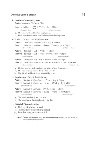 E. Past Indefinite—was, were
Active Subject + (Verb)2+ Object
Passive Subject +
was
were
+(Verb)3+ by + Object
(Objective Case) (Subjective Case)
(i) She was punished for her negligence.
(ii) Both the friends were selected for senior hockey team.
F. Perfect (Present, Past, Future)—been
Active Subject + has/ have + (Verb)3 + Object
Passive Subject + has/ have + been +(Verb)3+ by + Object
(Objective Case) (Subjective Case)
Active Subject + had + (Verb)3+ Object
Passive Subject + had + been + (Verb)3+ by + Object
(Objective Case) (Subjective Case)
Active Subject + will/ shall + have + (Verb)3+ Object
Passive Subject + will/shall + have been + by + (Verb)3 + Object
(Objective Case) (Subjective Case)
(i) He has just been elected as a member of the Committee.
(ii) She had already been admitted to hospital.
(iii) My friend will have been married by now.
G. Continuous (Present, Past)—being
Active Subject + is/ am/ are + (Verb) + ing + Object
Passive Subject + is/ am / are+ being + (Verb)3+ by + object
(Objective Case) (Subjective Case)
Active Subject + was/were + (Verb) + ing + Object
Passive Subject + was/ were + being + (Verb)3+ by+Object
(Objective Case) (Subjective Case)
(i) The match is being telecast now.
(ii) The match was being telecast yesterday.
H. Participle/Gerund—being
(i) Nobody likes being cheated.
(ii) The murderer escaped being hanged.
(iii) I saw her being taken to hospital.
Future continuous and perfect continuous tenses do not admit of
passive voice expressions.
19
Objective General English
NOTE
 