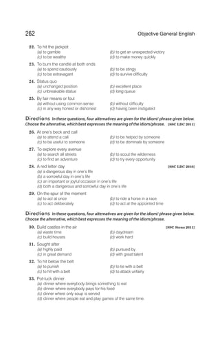 22. To hit the jackpot
(a) to gamble (b) to get an unexpected victory
(c) to be wealthy (d) to make money quickly
23. To burn the candle at both ends
(a) to spend cautiously (b) to be stingy
(c) to be extravagant (d) to survive difficulty
24. Status quo
(a) unchanged position (b) excellent place
(c) unbreakable statue (d) long queue
25. By fair means or foul
(a) without using common sense (b) without difficulty
(c) in any way honest or dishonest (d) having been instigated
Directions In these questions, four alternatives are given for the idiom/ phrase given below.
Choose the alternative, which best expresses the meaning of the idiom/phrase. [SSC LDC 2011]
26. At one’s beck and call
(a) to attend a call (b) to be helped by someone
(c) to be useful to someone (d) to be dominate by someone
27. To explore every avenue
(a) to search all streets (b) to scout the wilderness
(c) to find an adventure (d) to try every opportunity
28. A red letter day [SSC LDC 2010]
(a) a dangerous day in one’s life
(b) a sorrowful day in one’s life
(c) an important or joyful occasion in one’s life
(d) both a dangerous and sorrowful day in one’s life
29. On the spur of the moment
(a) to act at once (b) to ride a horse in a race
(c) to act deliberately (d) to act at the appointed time
Directions In these questions, four alternatives are given for the idiom/ phrase given below.
Choose the alternative, which best expresses the meaning of the idiom/phrase.
30. Build castles in the air [SSC Steno 2011]
(a) waste time (b) daydream
(c) build houses (d) work hard
31. Sought after
(a) highly paid (b) pursued by
(c) in great demand (d) with great talent
32. To hit below the belt
(a) to punish (b) to tie with a belt
(c) to hit with a belt (d) to attack unfairly
33. Pot-luck dinner
(a) dinner where everybody brings something to eat
(b) dinner where everybody pays for his food
(c) dinner where only soup is served
(d) dinner where people eat and play games of the same time.
262 Objective General English
 