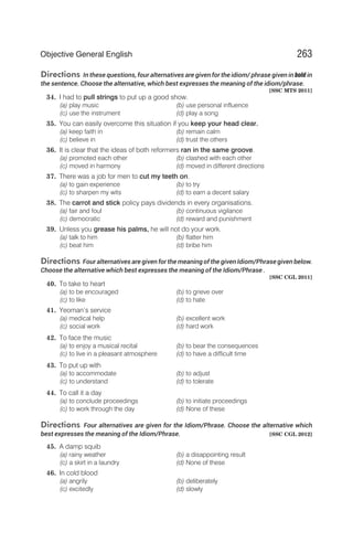 Directions In these questions, four alternatives are given for the idiom/ phrase given in bold in
the sentence. Choose the alternative, which best expresses the meaning of the idiom/phrase.
[SSC MTS 2011]
34. I had to pull strings to put up a good show.
(a) play music (b) use personal influence
(c) use the instrument (d) play a song
35. You can easily overcome this situation if you keep your head clear.
(a) keep faith in (b) remain calm
(c) believe in (d) trust the others
36. It is clear that the ideas of both reformers ran in the same groove.
(a) promoted each other (b) clashed with each other
(c) moved in harmony (d) moved in different directions
37. There was a job for men to cut my teeth on.
(a) to gain experience (b) to try
(c) to sharpen my wits (d) to earn a decent salary
38. The carrot and stick policy pays dividends in every organisations.
(a) fair and foul (b) continuous vigilance
(c) democratic (d) reward and punishment
39. Unless you grease his palms, he will not do your work.
(a) talk to him (b) flatter him
(c) beat him (d) bribe him
Directions Four alternatives are given for the meaning of the given Idiom/Phrase given below.
Choose the alternative which best expresses the meaning of the Idiom/Phrase .
[SSC CGL 2011]
40. To take to heart
(a) to be encouraged (b) to grieve over
(c) to like (d) to hate
41. Yeoman’s service
(a) medical help (b) excellent work
(c) social work (d) hard work
42. To face the music
(a) to enjoy a musical recital (b) to bear the consequences
(c) to live in a pleasant atmosphere (d) to have a difficult time
43. To put up with
(a) to accommodate (b) to adjust
(c) to understand (d) to tolerate
44. To call it a day
(a) to conclude proceedings (b) to initiate proceedings
(c) to work through the day (d) None of these
Directions Four alternatives are given for the Idiom/Phrase. Choose the alternative which
best expresses the meaning of the Idiom/Phrase. [SSC CGL 2012]
45. A damp squib
(a) rainy weather (b) a disappointing result
(c) a skirt in a laundry (d) None of these
46. In cold blood
(a) angrily (b) deliberately
(c) excitedly (d) slowly
263
Objective General English
 