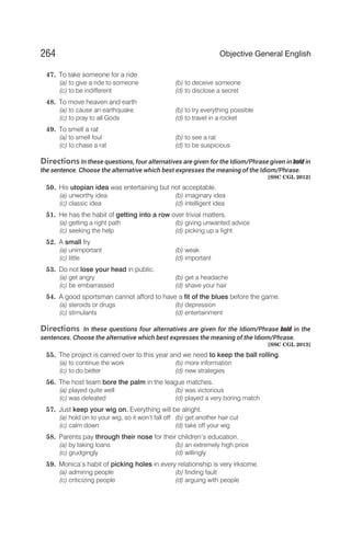 47. To take someone for a ride
(a) to give a ride to someone (b) to deceive someone
(c) to be indifferent (d) to disclose a secret
48. To move heaven and earth
(a) to cause an earthquake (b) to try everything possible
(c) to pray to all Gods (d) to travel in a rocket
49. To smell a rat
(a) to smell foul (b) to see a rat
(c) to chase a rat (d) to be suspicious
Directions In these questions, four alternatives are given for the Idiom/Phrase given in bold in
the sentence. Choose the alternative which best expresses the meaning of the Idiom/Phrase.
[SSC CGL 2012]
50. His utopian idea was entertaining but not acceptable.
(a) unworthy idea (b) imaginary idea
(c) classic idea (d) intelligent idea
51. He has the habit of getting into a row over trivial matters.
(a) getting a right path (b) giving unwanted advice
(c) seeking the help (d) picking up a fight
52. A small fry
(a) unimportant (b) weak
(c) little (d) important
53. Do not lose your head in public.
(a) get angry (b) get a headache
(c) be embarrassed (d) shave your hair
54. A good sportsman cannot afford to have a fit of the blues before the game.
(a) steroids or drugs (b) depression
(c) stimulants (d) entertainment
Directions In these questions four alternatives are given for the Idiom/Phrase bold in the
sentences. Choose the alternative which best expresses the meaning of the Idiom/Phrase.
[SSC CGL 2013]
55. The project is carried over to this year and we need to keep the ball rolling.
(a) to continue the work (b) more information
(c) to do better (d) new strategies
56. The host team bore the palm in the league matches.
(a) played quite well (b) was victorious
(c) was defeated (d) played a very boring match
57. Just keep your wig on. Everything will be alright.
(a) hold on to your wig, so it won’t fall off (b) get another hair cut
(c) calm down (d) take off your wig
58. Parents pay through their nose for their children’s education.
(a) by taking loans (b) an extremely high price
(c) grudgingly (d) willingly
59. Monica’s habit of picking holes in every relationship is very irksome.
(a) admiring people (b) finding fault
(c) criticizing people (d) arguing with people
264 Objective General English
 