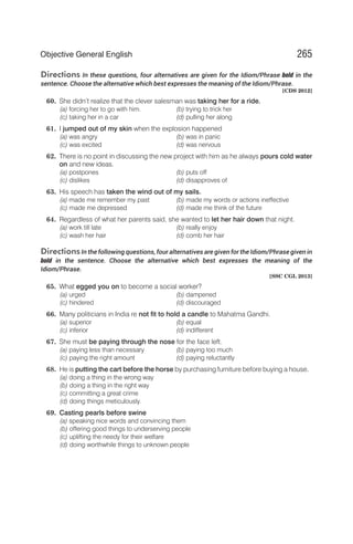 Directions In these questions, four alternatives are given for the Idiom/Phrase bold in the
sentence. Choose the alternative which best expresses the meaning of the Idiom/Phrase.
[CDS 2012]
60. She didn’t realize that the clever salesman was taking her for a ride.
(a) forcing her to go with him. (b) trying to trick her
(c) taking her in a car (d) pulling her along
61. I jumped out of my skin when the explosion happened
(a) was angry (b) was in panic
(c) was excited (d) was nervous
62. There is no point in discussing the new project with him as he always pours cold water
on and new ideas.
(a) postpones (b) puts off
(c) dislikes (d) disapproves of
63. His speech has taken the wind out of my sails.
(a) made me remember my past (b) made my words or actions ineffective
(c) made me depressed (d) made me think of the future
64. Regardless of what her parents said, she wanted to let her hair down that night.
(a) work till late (b) really enjoy
(c) wash her hair (d) comb her hair
DirectionsIn the following questions, four alternatives are given for the Idiom/Phrase given in
bold in the sentence. Choose the alternative which best expresses the meaning of the
Idiom/Phrase.
[SSC CGL 2013]
65. What egged you on to become a social worker?
(a) urged (b) dampened
(c) hindered (d) discouraged
66. Many politicians in India re not fit to hold a candle to Mahatma Gandhi.
(a) superior (b) equal
(c) inferior (d) indifferent
67. She must be paying through the nose for the face left.
(a) paying less than necessary (b) paying too much
(c) paying the right amount (d) paying reluctantly
68. He is putting the cart before the horse by purchasing furniture before buying a house.
(a) doing a thing in the wrong way
(b) doing a thing in the right way
(c) committing a great crime
(d) doing things meticulously.
69. Casting pearls before swine
(a) speaking nice words and convincing them
(b) offering good things to underserving people
(c) uplifting the needy for their welfare
(d) doing worthwhile things to unknown people
265
Objective General English
 