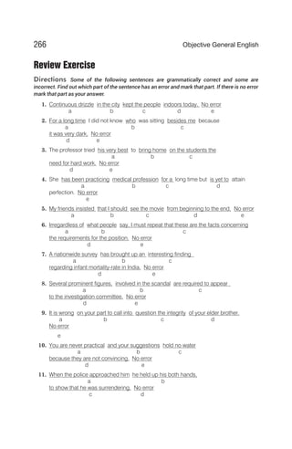 Review Exercise
Directions Some of the following sentences are grammatically correct and some are
incorrect. Find out which part of the sentence has an error and mark that part. If there is no error
mark that part as your answer.
1. Continuous drizzle in the city kept the people indoors today. No error
a b c d e
2. For a long time I did not know who was sitting besides me because
a b c
it was very dark. No error
d e
3. The professor tried his very best to bring home on the students the
a b c
need for hard work. No error
d e
4. She has been practicing medical profession for a long time but is yet to attain
a b c d
perfection. No error
e
5. My friends insisted that I should see the movie from beginning to the end. No error
a b c d e
6. Irregardless of what people say, I must repeat that these are the facts concerning
a b c
the requirements for the position. No error
d e
7. A nationwide survey has brought up an interesting finding
a b c
regarding infant mortality-rate in India. No error
d e
8. Several prominent figures, involved in the scandal are required to appear
a b c
to the investigation committee. No error
d e
9. It is wrong on your part to call into question the integrity of your elder brother.
a b c d
No error
e
10. You are never practical and your suggestions hold no water
a b c
because they are not convincing. No error
d e
11. When the police approached him he held up his both hands,
a b
to show that he was surrendering. No error
c d
266 Objective General English
 