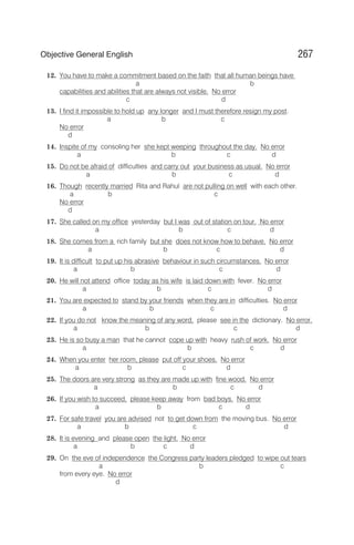 12. You have to make a commitment based on the faith that all human beings have
a b
capabilities and abilities that are always not visible. No error
c d
13. I find it impossible to hold up any longer and I must therefore resign my post.
a b c
No error
d
14. Inspite of my consoling her she kept weeping throughout the day. No error
a b c d
15. Do not be afraid of difficulties and carry out your business as usual. No error
a b c d
16. Though recently married Rita and Rahul are not pulling on well with each other.
a b c
No error
d
17. She called on my office yesterday but I was out of station on tour. No error
a b c d
18. She comes from a rich family but she does not know how to behave. No error
a b c d
19. It is difficult to put up his abrasive behaviour in such circumstances. No error
a b c d
20. He will not attend office today as his wife is laid down with fever. No error
a b c d
21. You are expected to stand by your friends when they are in difficulties. No error
a b c d
22. If you do not know the meaning of any word, please see in the dictionary. No error.
a b c d
23. He is so busy a man that he cannot cope up with heavy rush of work. No error
a b c d
24. When you enter her room, please put off your shoes. No error
a b c d
25. The doors are very strong as they are made up with fine wood. No error
a b c d
26. If you wish to succeed, please keep away from bad boys. No error
a b c d
27. For safe travel you are advised not to get down from the moving bus. No error
a b c d
28. It is evening and please open the light. No error
a b c d
29. On the eve of independence the Congress party leaders pledged to wipe out tears
a b c
from every eye. No error
d
267
Objective General English
 