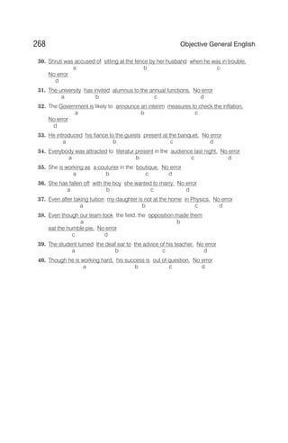 30. Shruti was accused of sitting at the fence by her husband when he was in trouble.
a b c
No error
d
31. The university has invited alumnus to the annual functions. No error
a b c d
32. The Government is likely to announce an interim measures to check the inflation.
a b c
No error
d
33. He introduced his fiance to the guests present at the banquet. No error
a b c d
34. Everybody was attracted to literatur present in the audience last night. No error
a b c d
35. She is working as a couturier in the boutique. No error
a b c d
36. She has fallen off with the boy she wanted to marry. No error
a b c d
37. Even after taking tuition my daughter is not at the home in Physics. No error
a b c d
38. Even though our team took the field, the opposition made them
a b
eat the humble pie. No error
c d
39. The student turned the deaf ear to the advice of his teacher. No error
a b c d
40. Though he is working hard, his success is out of question. No error
a b c d
268 Objective General English
 