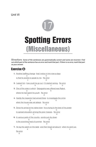 Directions Some of the sentences are grammatically correct and some are incorrect. Find
out which part of the sentence has an error and mark that part. If there is no error, mark that part
as your answer.
Exercise
1. Another baffling change that I notice in him now-a-days
a b
is that he avoids to speak to me. No error
c d
2. I asked him how could he go out if it started raining. No error
a b c d
3. One of the state in which Satyagraha was offered was Rajkot,
a b
where he had spent his youth. No error
c d
4. Hardly the inspector had arrived there to investigate the crime
a b
when the house was set ablaze. No error
c d
5. Since his arrival at his native town he is trying to the best of his power
a b
to spread education among the poor masses. No error
c d
6. In various parts of the country ponds just dry down
a b
in the scorching heat of summer. No error
c d
7. He lay the watch on the table and then forgot all about it when he went out.
a b c
No error
d
Unit VI
Spotting Errors
(Miscellaneous)
17
A
 