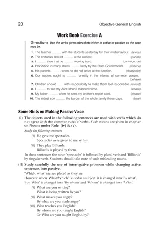 Work Book Exercise A
Directions Use the verbs given in brackets either in active or passive as the case
may be.
1. The teacher ……… with the students yesterday for their misbehaviour. (annoy)
2. The criminals should ……… at the earliest. (punish)
3. I ……… then that he ……… working hard. (convince, be)
4. Prohibition in many states ……… lately by the State Governments. (enforce)
5. His parents ……… when he did not arrive at the function. (disappoint)
6. Our leaders ought to ……… honestly in the interest of common people.
(behave)
7. Children should …… with responsibility to make them feel responsible. (entrust)
8. I ……… to see my Aunt when I reached home. (amaze)
9. My father ……… when he sees my brother's report card. (please)
10. The eldest son ……… the burden of the whole family these days. (bear)
Some Hints on Making Passive Voice
(I) The objects used in the following sentences are used with verbs which do
not agree with the common rules of verbs. Such nouns are given in chapter
on Nouns under Rule (iv) & (v).
Study the following sentences
(i) He gave me spectacles.
Spectacles were given to me by him.
(ii) They play Billiards.
Billiards is played by them.
In these sentences the noun ‘spectacles’ is followed by plural verb and ‘Billiards’
by singular verb. Students should take note of such misleading nouns.
(II) Study carefully the use of interrogative pronoun while changing active
sentences into passive.
‘Which, what’ etc are placed as they are
However, when ‘What/Which’ is used as a subject, it is changed into ‘By what’.
But ‘Who’ is changed into ‘By whom’ and ‘Whom’ is changed into ‘Who’.
(i) What are you writing?
What is being written by you?
(ii) What makes you angry?
By what are you made angry?
(iii) Who teaches you English?
By whom are you taught English?
Or Who are you taught English by?
20 Objective General English
 