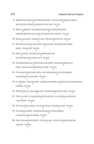 8. Although he draws a reasonably good salary, he has a large family to support,
a b
and he finds it difficult to make both ends meet. No error
c d
9. While it is apparent that biotechnology offers significant benefits
a b
adequate attention has not been focussed to this vital area. No error
c d
10. Being a sunny day I decided to skip work and stay at home. No error
a b c d
11. We had to cancel our trip to Delhi because when we reached the railway
a b
station, the train left. No error
c d
12. Many a student has failed in the Mathematics test
a b
but Dilip has scored 100 per cent. No error
c d
13. The General with over 1000 officers and soldiers have surrendered to the
a b
Indian troops who are patrolling the valley. No error
c d
14. If he wrote the examination faster and had answered one more question
a b
he would have scored better. No error
c d
15. For decades there have been a debate on whether schizophrenia is a psychological
a b c
condition. No error
d
16. Mohan is the one who always finds fault with whatever Ram does. No error
a b c d
17. There is a need to revising Government policies on controlling unauthorized
a b c
constructions. No error
d
18. We know where it begins but we don’t know that where it ends. No error
a b c d
19. The simplest method of welding two pieces of metal together
a b
in known as pressure welding. No error
c d
20. One of the important benefits of machine age is that our standard of life has
a b c
improved. No error
d
272 Objective General English
 