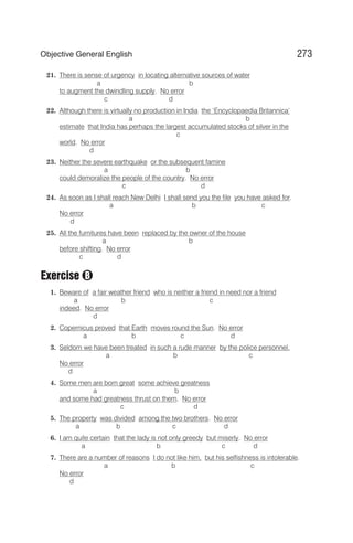 21. There is sense of urgency in locating alternative sources of water
a b
to augment the dwindling supply. No error
c d
22. Although there is virtually no production in India the ‘Encyclopaedia Britannica’
a b
estimate that India has perhaps the largest accumulated stocks of silver in the
c
world. No error
d
23. Neither the severe earthquake or the subsequent famine
a b
could demoralize the people of the country. No error
c d
24. As soon as I shall reach New Delhi I shall send you the file you have asked for.
a b c
No error
d
25. All the furnitures have been replaced by the owner of the house
a b
before shifting. No error
c d
Exercise
1. Beware of a fair weather friend who is neither a friend in need nor a friend
a b c
indeed. No error
d
2. Copernicus proved that Earth moves round the Sun. No error
a b c d
3. Seldom we have been treated in such a rude manner by the police personnel.
a b c
No error
d
4. Some men are born great some achieve greatness
a b
and some had greatness thrust on them. No error
c d
5. The property was divided among the two brothers. No error
a b c d
6. I am quite certain that the lady is not only greedy but miserly. No error
a b c d
7. There are a number of reasons I do not like him, but his selfishness is intolerable.
a b c
No error
d
273
Objective General English
B
 