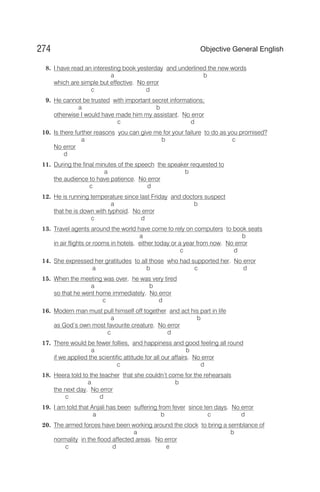 8. I have read an interesting book yesterday and underlined the new words
a b
which are simple but effective. No error
c d
9. He cannot be trusted with important secret informations;
a b
otherwise I would have made him my assistant. No error
c d
10. Is there further reasons you can give me for your failure to do as you promised?
a b c
No error
d
11. During the final minutes of the speech the speaker requested to
a b
the audience to have patience. No error
c d
12. He is running temperature since last Friday and doctors suspect
a b
that he is down with typhoid. No error
c d
13. Travel agents around the world have come to rely on computers to book seats
a b
in air flights or rooms in hotels, either today or a year from now. No error
c d
14. She expressed her gratitudes to all those who had supported her. No error
a b c d
15. When the meeting was over, he was very tired
a b
so that he went home immediately. No error
c d
16. Modern man must pull himself off together and act his part in life
a b
as God’s own most favourite creature. No error
c d
17. There would be fewer follies, and happiness and good feeling all round
a b
if we applied the scientific attitude for all our affairs. No error
c d
18. Heera told to the teacher that she couldn’t come for the rehearsals
a b
the next day. No error
c d
19. I am told that Anjali has been suffering from fever since ten days. No error
a b c d
20. The armed forces have been working around the clock to bring a semblance of
a b
normality in the flood affected areas. No error
c d e
274 Objective General English
 