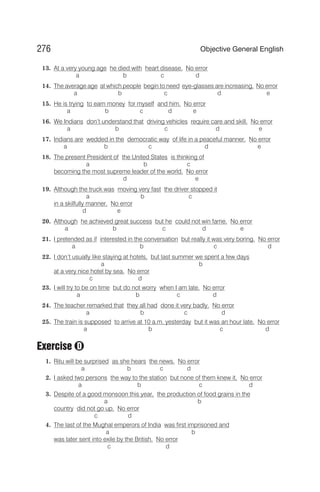 13. At a very young age he died with heart disease. No error
a b c d
14. The average age at which people begin to need eye-glasses are increasing. No error
a b c d e
15. He is trying to earn money for myself and him. No error
a b c d e
16. We Indians don’t understand that driving vehicles require care and skill. No error
a b c d e
17. Indians are wedded in the democratic way of life in a peaceful manner. No error
a b c d e
18. The present President of the United States is thinking of
a b c
becoming the most supreme leader of the world. No error
d e
19. Although the truck was moving very fast the driver stopped it
a b c
in a skilfully manner. No error
d e
20. Although he achieved great success but he could not win fame. No error
a b c d e
21. I pretended as if interested in the conversation but really it was very boring. No error
a b c d
22. I don’t usually like staying at hotels, but last summer we spent a few days
a b
at a very nice hotel by sea. No error
c d
23. I will try to be on time but do not worry when I am late. No error
a b c d
24. The teacher remarked that they all had done it very badly. No error
a b c d
25. The train is supposed to arrive at 10 a.m. yesterday but it was an hour late. No error
a b c d
Exercise
1. Ritu will be surprised as she hears the news. No error
a b c d
2. I asked two persons the way to the station but none of them knew it. No error
a b c d
3. Despite of a good monsoon this year, the production of food grains in the
a b
country did not go up. No error
c d
4. The last of the Mughal emperors of India was first imprisoned and
a b
was later sent into exile by the British. No error
c d
276 Objective General English
D
 