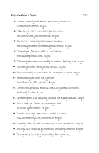 5. Hardly as I stepped out of my house when I saw some policemen
a b
coming towards my house. No error
c d
6. Today, the cost of living is such higher that many people
a b
find it difficult to keep their hearth burning. No error
c d
7. Rina was trying for admission in the engineering college
a
even though her parents wanted her to take up medicine. No error
b c d
8. Yavanika is one of the latest additions to good drama
a b
which appeared in recent times. No error
c d
9. Children visiting the park are amused by the monkeys play in the cages. No error
a b c d
10. I am better acquainted with the country than you. No error
a b c d
11. Being occupied with important matters he had no leisure to see us. No error
a b c d
12. He was not promoted to the rank of a Colonel
a b
till for a few months of his resignation. No error
c d
13. The man who is perpetually hesitating which of the two things he will do first
a b
will ultimately do either. No error
c d
14. No other hill station is as beautiful as Darjeeling with its scenic beauties. No error
a b c d
15. Being a well-known physicist, he was invited to deliver
a b
a lecture on laser technology. No error
c d
16. The chief idea of every common type of traveller is to see as
a b
many objects of interest as he possibly could. No error
c d
17. He was hard down for money and was being harassed by his creditor. No error
a b c d
18. If we really set to we can get the whole house cleaned in an afternoon. No error
a b c d
19. The main reason for his fiscal success is that he is hardworking.
a b c d
277
Objective General English
 