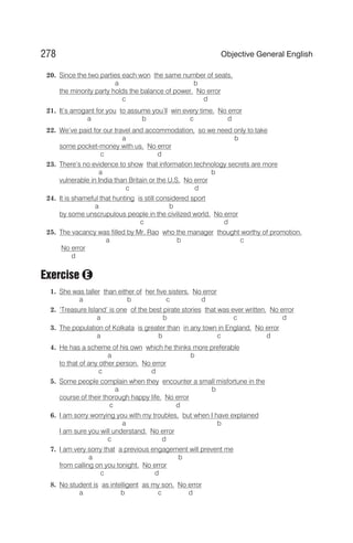 20. Since the two parties each won the same number of seats,
a b
the minority party holds the balance of power. No error
c d
21. It’s arrogant for you to assume you’ll win every time. No error
a b c d
22. We’ve paid for our travel and accommodation, so we need only to take
a b
some pocket-money with us. No error
c d
23. There’s no evidence to show that information technology secrets are more
a b
vulnerable in India than Britain or the U.S. No error
c d
24. It is shameful that hunting is still considered sport
a b
by some unscrupulous people in the civilized world. No error
c d
25. The vacancy was filled by Mr. Rao who the manager thought worthy of promotion.
a b c
No error
d
Exercise
1. She was taller than either of her five sisters. No error
a b c d
2. ‘Treasure Island’ is one of the best pirate stories that was ever written. No error
a b c d
3. The population of Kolkata is greater than in any town in England. No error
a b c d
4. He has a scheme of his own which he thinks more preferable
a b
to that of any other person. No error
c d
5. Some people complain when they encounter a small misfortune in the
a b
course of their thorough happy life. No error
c d
6. I am sorry worrying you with my troubles, but when I have explained
a b
I am sure you will understand. No error
c d
7. I am very sorry that a previous engagement will prevent me
a b
from calling on you tonight. No error
c d
8. No student is as intelligent as my son. No error
a b c d
278 Objective General English
E
 
