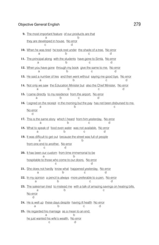 9. The most important feature of our products are that
a b
they are developed in house. No error
c d
10. When he was tired he took rest under the shade of a tree. No error
a b c d
11. The principal along with the students have gone to Simla. No error
a b c d
12. When you have gone through my book give the same to me. No error
a b c d
13. He said a number of lies and then went without saying me good bye. No error
a b c d
14. Not only we saw the Education Minister but also the Chief Minister. No error
a b c d
15. I came directly to my residence from the airport. No error
a b c d
16. I signed on the receipt in the morning but the pay has not been disbursed to me.
a b c
No error
d
17. This is the same story which I heard from him yesterday. No error
a b c d
18. What to speak of food even water was not available. No error
a b c d
19. It was difficult to get out because the street was full of people
a b
from one end to another. No error
c d
20. It has been our custom from time immemorial to be
a b
hospitable to those who come to our doors. No error
c d
21. She does not hardly know what happened yesterday. No error
a b c d
22. In my opinion a pencil is always more preferable to a pen. No error
a b c d
23. The salesman tried to mislead me with a talk of amazing savings on heating bills.
a b c
No error
d
24. He is well up these days despite having ill health No error
a b c d
25. He regarded his marriage as a mean to an end;
a b
he just wanted his wife’s wealth. No error
c d
279
Objective General English
 