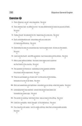 Exercise
1. Their offspring are all very inquisitive. No error
a b c d
2. Their distress had no affect on him he was determined to have his pound of flesh.
a b c
No error
d
3. Today should be saluted for the beginning of a new era. No error
a b c d
4. Such considerations are secondary with our main aim
a b
of improving efficiency. No error
c d
5. Ostensibly he was on a business trip but he spent most of time on the beach.
a b c
No error
d
6. I can’t do the fourth and fifth questions but I have done all the others. No error
a b c d
7. After a year without defeat, the team now reigns over supreme
a b
as the finest in the country. No error
c d
8. The question of finance is subsidiary to the question whether
a b
the project will be approved. No error
c d
9. They’ve surcharged us 10 per cent on the price of the holiday
a b
because of a rise of air fares. No error
c d
10. She’s all sweetness and lightness provided you’re doing what she wants. No error
a b c d
11. Unemployment has reached a level that would have been not
a b
thinkable two years ago. No error
c d
12. The smell of cooking told them there was a meal in the offing. No error
a b c d
13. I told him outrightly what I thought of his behaviour. No error
a b c d
14. You may be a bit upset, but it’s really nothing else than unreasonable anxiety
a b c
No error
d
280 Objective General English
F
 
