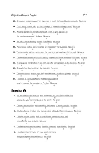 15. She would resign sooner than take part in such dishonest business deals. No error
a b c d
16. Don’t apply for that job: you’re in danger of over-reaching yourself. No error
a b c d
17. Weather conditions were bad enough even to give a pause to
a b
the most experienced climbers. No error
c d
18. We had a lot of difficulty to find the house. No error
a b c d
19. Patience as well as perseverance are necessary for success. No error
a b c d
20. The passer-by told us where was the marriage hall and even led us to it. No error
a b c d
21. The increase in consumption is directly proportional to the increase in income. No error
a b c d
22. In Singapore my brother-in-law with his wife were present at the function. No error
a b c d
23. Scarcely had I arrived than the train left. No error
a b c d
24. The reason why he was rejected was because he was too young. No error
a b c d
25. Teachers of various schools met to discuss about
a b
how to improve the standard of English. No error
c d
Exercise
1. His tradition-bound attitude was a constant source of dissatisfaction
a b
among the younger members of the family. No error
c d
2. The two first to arrive were the lucky recipients of a surprise gift. No error
a b c d
3. Adults suffering chicken pox can develop all kinds of complications. No error
a b c d
4. The well-known pianist had to practice for several hours a day
a b
even after he rose to fame. No error
c d
5. The Prime Minister was asked to write a forward to the book. No error
a b c d
6. I must complement you on your good manners
a b
and your impeccable behaviour. No error
c d
281
Objective General English
G
 