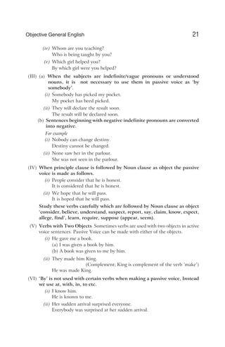 (iv) Whom are you teaching?
Who is being taught by you?
(v) Which girl helped you?
By which girl were you helped?
(III) (a) When the subjects are indefinite/vague pronouns or understood
nouns, it is not necessary to use them in passive voice as ‘by
somebody’.
(i) Somebody has picked my pocket.
My pocket has beed picked.
(ii) They will declare the result soon.
The result will be declared soon.
(b) Sentences beginning with negative indefinite pronouns are converted
into negative.
For example
(i) Nobody can change destiny.
Destiny cannot be changed.
(ii) None saw her in the parlour.
She was not seen in the parlour.
(IV) When principle clause is followed by Noun clause as object the passive
voice is made as follows.
(i) People consider that he is honest.
It is considered that he is honest.
(ii) We hope that he will pass.
It is hoped that he will pass.
Study these verbs carefully which are followed by Noun clause as object
‘consider, believe, understand, suspect, report, say, claim, know, expect,
allege, find’, learn, require, suppose (appear, seem).
(V) Verbs with Two Objects Sometimes verbs are used with two objects in active
voice sentences. Passive Voice can be made with either of the objects.
(i) He gave me a book.
(a) I was given a book by him.
(b) A book was given to me by him.
(ii) They made him King.
(Complement; King is complement of the verb ‘make’)
He was made King.
(VI) ‘By’ is not used with certain verbs when making a passive voice, Instead
we use at, with, in, to etc.
(i) I know him.
He is known to me.
(ii) Her sudden arrival surprised everyone.
Everybody was surprised at her sudden arrival.
21
Objective General English
 