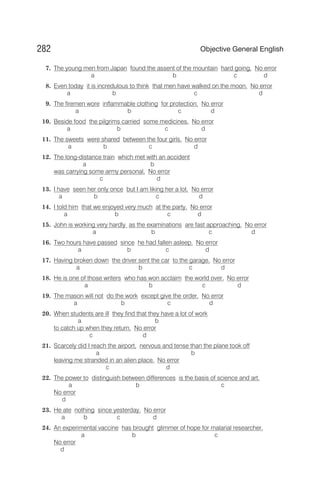 7. The young men from Japan found the assent of the mountain hard going. No error
a b c d
8. Even today it is incredulous to think that men have walked on the moon. No error
a b c d
9. The firemen wore inflammable clothing for protection. No error
a b c d
10. Beside food the pilgrims carried some medicines. No error
a b c d
11. The sweets were shared between the four girls. No error
a b c d
12. The long-distance train which met with an accident
a b
was carrying some army personal. No error
c d
13. I have seen her only once but I am liking her a lot. No error
a b c d
14. I told him that we enjoyed very much at the party. No error
a b c d
15. John is working very hardly as the examinations are fast approaching. No error
a b c d
16. Two hours have passed since he had fallen asleep. No error
a b c d
17. Having broken down the driver sent the car to the garage. No error
a b c d
18. He is one of those writers who has won acclaim the world over. No error
a b c d
19. The mason will not do the work except give the order. No error
a b c d
20. When students are ill they find that they have a lot of work
a b
to catch up when they return. No error
c d
21. Scarcely did I reach the airport, nervous and tense than the plane took off
a b
leaving me stranded in an alien place. No error
c d
22. The power to distinguish between differences is the basis of science and art.
a b c
No error
d
23. He ate nothing since yesterday. No error
a b c d
24. An experimental vaccine has brought glimmer of hope for malarial researcher.
a b c
No error
d
282 Objective General English
 