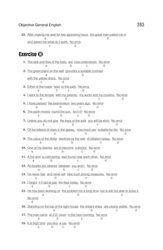 25. After making me wait for two agonising hours the great man called me in
a b
and asked me what do I want. No error
c d
Exercise
1. The ebb and flow of the tides are now understood. No error
a b c d
2. The green paint on the wall provides a suitable contrast
a b
with the yellow doors. No error
c d
3. Either of the roads lead to the park. No error
a b c d
4. I went to the temple with my parents, my aunts and my cousins. No error
a b c d
5. I have passed the examination two years ago. No error
a b c d
6. The earth moves round the sun, Isn’t it? No error
a b c d
7. Unless you do not give the keys of the safe you will be shot. No error
a b c d
8. Of the billions of stars in the galaxy, how much are suitable for life. No error
a b c d
9. The value of the dollar declines as the rate of inflation raises. No error
a b c d
10. One of my desires are to become a doctor. No error
a b c d
11. A hot and a cold spring was found near each other. No error
a b c d
12. All doubts are cleared between you and I. No error
a b c d
13. He never has and never will take such strong measures. No error
a b c d
14. I forgot if I had to pay the fees today. No error
a b c d
15. He has been working on the problem for a long time but is still not able to solve it.
a b c
No error
d
16. Standing on the top of the light-house the distant ships are clearly visible. No error
a b c d
17. The train came at 2 O’ clock in the next morning. No error
a b c d
18. It is high time you buy a car. No error
a b c d
283
Objective General English
H
 