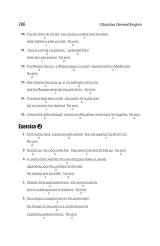 20. The fact that I do not like your fiance is neither here nor there
a b
what matters is what you feel. No error
c d
21. “Here is coming my parents,” exclaused Parul
a b
when she was anxious. No error
c d
22. The Minister has put a different glass on recent developments in Middle East.
a b c
No error
d
23. She certainly has gone up in my estimation since she
a b
told the Manager what she thought of him. No error
c d
24. The plans have been under discussion for a year now
a b
but no decision has reached. No error
c d
25. Unless their paths diverged Lennon and Mccartney wrote many hits together. No error
a b c d
Exercise
1. Amit needs marry a down-to-earth person who will organize his life for him.
a b c
No error
d
2. As soon as the clock strike five, they down tools and off they go. No error
a b c d
3. A careful driver watches the road and goes slowly or quickly
a
depending upon the condition of the road,
b
the visibility and the traffic. No error
c d
4. Despite some past experiences with averse publicity
a b
she is usually gracious to reporters. No error
c d
5. According to a spokesman for the government,
a
the charge of corruption is a contemptuous lie
b
inspired by political motives. No error
c d
286 Objective General English
J
 