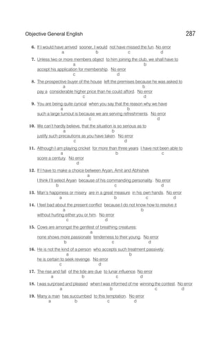 6. If I would have arrived sooner, I would not have missed the fun. No error
a b c d
7. Unless two or more members object to him joining the club, we shall have to
a b
accept his application for membership. No error
c d
8. The prospective buyer of the house left the premises because he was asked to
a b
pay a considerable higher price than he could afford. No error
c d
9. You are being quite cynical when you say that the reason why we have
a b
such a large turnout is because we are serving refreshments. No error
c d
10. We can’t hardly believe, that the situation is so serious as to
a b
justify such precautions as you have taken. No error
c d
11. Although I am playing cricket for more than three years I have not been able to
a b c
score a century. No error
d
12. If I have to make a choice between Aryan, Amit and Abhishek
a
I think I’ll select Aryan because of his commanding personality. No error
b c d
13. Man’s happiness or misery are in a great measure in his own hands. No error
a b c d
14. I feel bad about the present conflict because I do not know how to resolve it
a b
without hurting either you or him. No error
c d
15. Cows are amongst the gentlest of breathing creatures;
a
none shows more passionate tenderness to their young. No error
b c d
16. He is not the kind of a person who accepts such treatment passively;
a b
he is certain to seek revenge. No error
c d
17. The rise and fall of the tide are due to lunar influence. No error
a b c d
18. I was surprised and pleased when I was informed of me winning the contest. No error
a b c d
19. Many a man has succumbed to this temptation. No error
a b c d
287
Objective General English
 