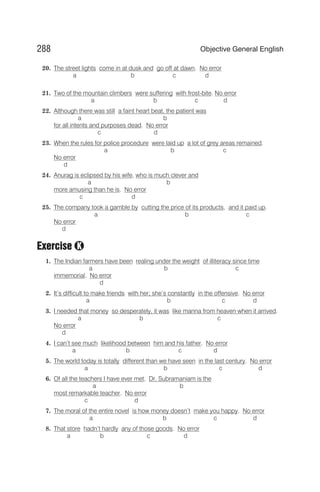20. The street lights come in at dusk and go off at dawn. No error
a b c d
21. Two of the mountain climbers were suffering with frost-bite. No error
a b c d
22. Although there was still a faint heart beat, the patient was
a b
for all intents and purposes dead. No error
c d
23. When the rules for police procedure were laid up a lot of grey areas remained.
a b c
No error
d
24. Anurag is eclipsed by his wife, who is much clever and
a b
more amusing than he is. No error
c d
25. The company took a gamble by cutting the price of its products, and it paid up.
a b c
No error
d
Exercise
1. The Indian farmers have been realing under the weight of illiteracy since time
a b c
immemorial. No error
d
2. It’s difficult to make friends with her; she’s constantly in the offensive. No error
a b c d
3. I needed that money so desperately, it was like manna from heaven when it arrived.
a b c
No error
d
4. I can’t see much likelihood between him and his father. No error
a b c d
5. The world today is totally different than we have seen in the last century. No error
a b c d
6. Of all the teachers I have ever met, Dr. Subramaniam is the
a b
most remarkable teacher. No error
c d
7. The moral of the entire novel is how money doesn’t make you happy. No error
a b c d
8. That store hadn’t hardly any of those goods. No error
a b c d
288 Objective General English
K
 