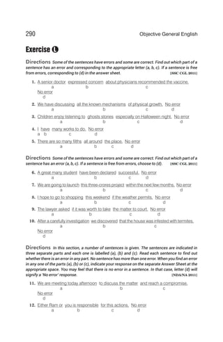 Exercise
Directions Some of the sentences have errors and some are correct. Find out which part of a
sentence has an error and corresponding to the appropriate letter (a, b, c). If a sentence is free
from errors, corresponding to (d) in the answer sheet. [SSC CGL 2011]
1. A senior doctor expressed concern about physicians recommended the vaccine.
a b c
No error
d
2. We have discussing all the known mechanisms of physical growth. No error
a b c d
3. Children enjoy listening to ghosts stories especially on Halloween night. No error
a b c d
4. I have many works to do. No error
a b c d
5. There are so many filths all around the place. No error
a b c d
Directions Some of the sentences have errors and some are correct. Find out which part of a
sentence has an error (a, b, c). If a sentence is free from errors, choose to (d). [SSC CGL 2011]
6. A great many student have been declared successful. No error
a b c d
7. We are going to launch this three-crores project within the next few months. No error
a b c d
8. I hope to go to shopping this weekend if the weather permits. No error
a b c d
9. The lawyer asked if it was worth to take the matter to court. No error
a b c d
10. After a carefully investigation we discovered that the house was infested with termites.
a b c
No error
d
Directions In this section, a number of sentences is given. The sentences are indicated in
three separate parts and each one is labelled (a), (b) and (c). Read each sentence to find out
whether there is an error in any part. No sentence has more than one error. When you find an error
in any one of the parts (a), (b) or (c), indicate your response on the separate Answer Sheet at the
appropriate space. You may feel that there is no error in a sentence. In that case, letter (d) will
signify a ‘No error’ response. [NDA/NA 2011]
11. We are meeting today afternoon to discuss the matter and reach a compromise.
a b c
No error
d
12. Either Ram or you is responsible for this actions. No error
a b c d
290 Objective General English
L
 
