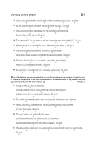 13. The student flatly denied that he had copied in the examination hall. No error
a b c d
14. By the time you arrive tomorrow I have finished my work. No error
a b c d
15. The speaker stressed repeatedly on the importance of improving
a b
the condition of the slums. No error
c d
16. The captain with the members of his team are returning after a fortnight. No error
a b c d
17. After returning from an all-India tour I had to describe about it. No error
a b c d
18. The teacher asked his students if they had gone through
a b
either of the three chapters included in the prescribed text. No error
c d
19. Although, they are living in the country since they were married
a b
they are now moving to the town. No error
c d
20. Do you know how old were you when you came here? No error
a b c d
Directions Read each sentence to find out whether there is any grammatical mistake/error in
it. The error if any will be in one part of the sentence. ‘Mark the number of the part with error as
your answer. If there is ‘No error’ marked (d). [CDS 2011]
21. Young school students now-a-days
a
are subjected to intense pressure from peers and parents alike
b
to fetch high marks in public examinations. No error
c d
22. The candidate’s performance was not upto mark in the interview. No error
a b c d
23. After a successful tour of Europe my old parents returned back to India
a b
on New Year’s day. No error
c d
24. The commission set-up to submit a report
a
about the reasons for the fall in educational standards
b
could not complete its work even after two years. No error
c d
25. Though, death is a daily fact it is a wonder that people should behave to be immortal.
a b c
No error
d
291
Objective General English
 