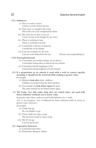 (VII) Infinitives
(i) She is to write a letter.
A letter is to be written by her.
(ii) They were to complete the work.
The work was to be completed by them.
(iii) My sister has to buy a new car.
A new car has to be bought by my sister.
(iv) There is nothing to lose.
There is nothing to be lost.
(v) I would like someone to help me.
I would like to be helped.
(vi) I am not to blame for the loss.
I am not to be blamed for the loss [Passive sense (responsible for)]
(VIII) Participles/Gerund
(i) I remember my mother taking me to doctor.
I remember being taken to doctor by my mother.
(ii) I found his friends laughing at him.
I found him being laughed at by his friends.
(IX) If a preposition or an adverb is used with a verb to convey specific
meaning, it should not be removed while making a passive voice.
For example
(i) Mothers look after their children.
Children are looked after by their mothers.
(ii) You should not look down upon the poor.
The poor should not be looked down upon.
(X) The Verbs, ‘Let, bid, make, help, feel, see, watch, hear’, are used with
direct infinitive (without to) in active voice.
In passive voice these verbs are used with Infinitive (to + verb)
‘Let’ is an exception. ‘Let’ is followed by direct infinitive both in active &
passive voice sentences.
For example
(i) I bade him go.
He was bidden to go.
(ii) I have made her sing a song.
She has been made to sing a song.
(iii) She let me go.
I was let go by her.
(XI) Imperative Sentences
(i) Command and order
(ii) Permission, Request, Advice
22 Objective General English
 