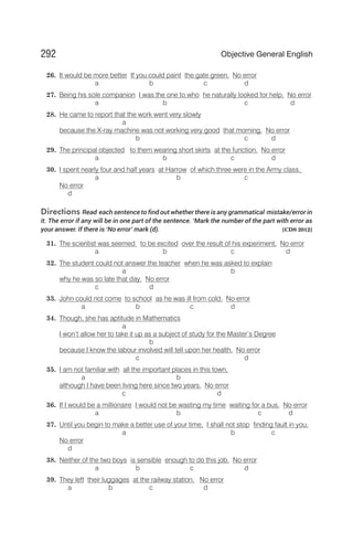 26. It would be more better If you could paint the gate green. No error
a b c d
27. Being his sole companion I was the one to who he naturally looked for help. No error
a b c d
28. He came to report that the work went very slowly
a
because the X-ray machine was not working very good that morning. No error
b c d
29. The principal objected to them wearing short skirts at the function. No error
a b c d
30. I spent nearly four and half years at Harrow of which three were in the Army class.
a b c
No error
d
Directions Read each sentence to find out whether there is any grammatical mistake/error in
it. The error if any will be in one part of the sentence. ‘Mark the number of the part with error as
your answer. If there is ‘No error’ mark (d). [CDS 2012]
31. The scientist was seemed to be excited over the result of his experiment. No error
a b c d
32. The student could not answer the teacher when he was asked to explain
a b
why he was so late that day. No error
c d
33. John could not come to school as he was ill from cold. No error
a b c d
34. Though, she has aptitude in Mathematics
a
I won’t allow her to take it up as a subject of study for the Master’s Degree
b
because I know the labour involved will tell upon her health. No error
c d
35. I am not familiar with all the important places in this town,
a b
although I have been living here since two years. No error
c d
36. If I would be a millionaire I would not be wasting my time waiting for a bus. No error
a b c d
37. Until you begin to make a better use of your time, I shall not stop finding fault in you.
a b c
No error
d
38. Neither of the two boys is sensible enough to do this job. No error
a b c d
39. They left their luggages at the railway station. No error
a b c d
292 Objective General English
 