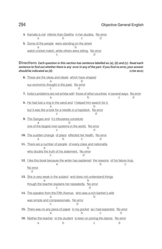4. Kamala is not inferior than Geetha in her studies. No error
a b c d
5. Some of the people were standing on the street
a b
watch cricket match, while others were sitting. No error
c d
Directions Each question in this section has sentence labelled as (a), (b) and (c). Read each
sentence to find out whether there is any error in any of the part. If you find no error, your answer
should be indicated as (d). [CDS 2012]
6. These are the ideas and ideals which have shaped
a b
our economic thought in the past. No error
c d
7. India’s problems are not similar with those of other countries in several ways. No error
a b c d
8. He had lost a ring in the sand and I helped him search for it,
a b
but it was like a look for a needle in a haystack. No error
c d
9. The Ganges and it’s tributaries constitute
a b
one of the largest river-systems in the world. No error
c d
10. The sudden change of place effected her health. No error
a b c d
11. There are a number of people of every class and nationality
a b
who doubts the truth of his statement. No error
c d
12. I like this book because the writer has explained the reasons of his failure truly.
a b c
No error
d
13. She is very weak in the subject and does not understand things
a b
though the teacher explains her repeatedly. No error
c d
14. The speaker from the Fifth Avenue, who was a rich banker’s wife
a b
was simple and compassionate. No error
c d
15. There was no any piece of paper in my pocket as I had expected. No error
a b c d
16. Neither the teacher or the student is keen on joining the dance. No error
a b c d
294 Objective General English
 