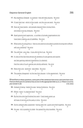 17. My neighbour Deepak is a person that will help anyone. No error
a b c d
18. I’ll ask that man which of the roads are the one we want. No error
a b c d
19. Now we have banks and people deposit there money there,
a b
and draw it out by cheques. No error
c d
20. Apart government agencies, a number of private organisations too
a b
have been making use of satellites. No error
c d
21. What sorts of a drug this is that no one seems to be able to predict its long-term effects
a b
with any certainty? No error
c d
22. You will lose your dog if you did not tie it up. No error
a b c d
23. In view of the fact that almost all varieties of rural games and sports
a
are fast gaining national importance it is desired
b
that the rules of such games are strictly adhered. No error
c d
24. More than one workmen was killed. No error
a b c d
25. The parties disagreed on the two first clauses in the agreement. No error
a b c d
Directions In these questions, some parts of the sentences have errors and some have none.
Find out which part of a sentence has an error to the appropriate letter (a, b, c). If there is no error,
your answer is (d). [CGL 2012]
26. Instead of being helpful he was being hindrance. No error
a b c d
27. Where have I to deposit fees? No error
a b c d
28. By the time she had finished her work I had nearly given up
a b
all hope of arriving at the party in time. No error
c d
29. Some categorically suspected having seen the guard and thief together. No error
a b c d
30. He was not in position to state the speed the ship travelled. No error
a b c d
295
Objective General English
 