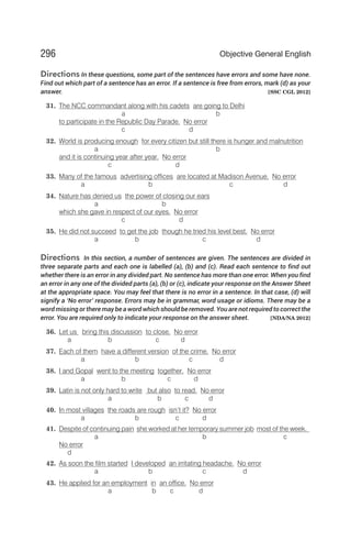 Directions In these questions, some part of the sentences have errors and some have none.
Find out which part of a sentence has an error. If a sentence is free from errors, mark (d) as your
answer. [SSC CGL 2012]
31. The NCC commandant along with his cadets are going to Delhi
a b
to participate in the Republic Day Parade. No error
c d
32. World is producing enough for every citizen but still there is hunger and malnutrition
a b
and it is continuing year after year. No error
c d
33. Many of the famous advertising offices are located at Madison Avenue. No error
a b c d
34. Nature has denied us the power of closing our ears
a b
which she gave in respect of our eyes. No error
c d
35. He did not succeed to get the job though he tried his level best. No error
a b c d
Directions In this section, a number of sentences are given. The sentences are divided in
three separate parts and each one is labelled (a), (b) and (c). Read each sentence to find out
whether there is an error in any divided part. No sentence has more than one error. When you find
an error in any one of the divided parts (a), (b) or (c), indicate your response on the Answer Sheet
at the appropriate space. You may feel that there is no error in a sentence. In that case, (d) will
signify a ‘No error’ response. Errors may be in grammar, word usage or idioms. There may be a
word missing or there may be a word which should be removed. You are not required to correct the
error. You are required only to indicate your response on the answer sheet. [NDA/NA 2012]
36. Let us bring this discussion to close. No error
a b c d
37. Each of them have a different version of the crime. No error
a b c d
38. I and Gopal went to the meeting together. No error
a b c d
39. Latin is not only hard to write but also to read. No error
a b c d
40. In most villages the roads are rough isn’t it? No error
a b c d
41. Despite of continuing pain she worked at her temporary summer job most of the week.
a b c
No error
d
42. As soon the film started I developed an irritating headache. No error
a b c d
43. He applied for an employment in an office. No error
a b c d
296 Objective General English
 
