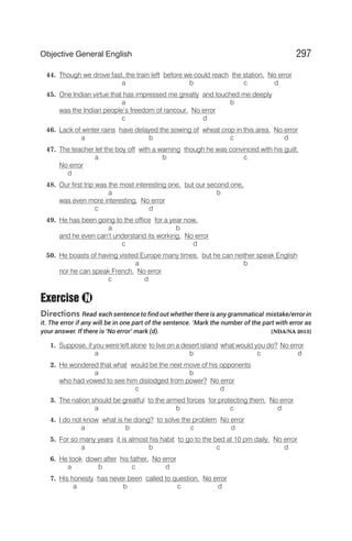44. Though we drove fast, the train left before we could reach the station. No error
a b c d
45. One Indian virtue that has impressed me greatly and touched me deeply
a b
was the Indian people’s freedom of rancour. No error
c d
46. Lack of winter rains have delayed the sowing of wheat crop in this area. No error
a b c d
47. The teacher let the boy off with a warning though he was convinced with his guilt.
a b c
No error
d
48. Our first trip was the most interesting one, but our second one,
a b
was even more interesting. No error
c d
49. He has been going to the office for a year now,
a b
and he even can’t understand its working. No error
c d
50. He boasts of having visited Europe many times. but he can neither speak English
a b
nor he can speak French. No error
c d
Exercise
Directions Read each sentence to find out whether there is any grammatical mistake/error in
it. The error if any will be in one part of the sentence. ‘Mark the number of the part with error as
your answer. If there is ‘No error’ mark (d). [NDA/NA 2013]
1. Suppose, if you were left alone to live on a desert island what would you do? No error
a b c d
2. He wondered that what would be the next move of his opponents
a b
who had vowed to see him dislodged from power? No error
c d
3. The nation should be greatful to the armed forces for protecting them. No error
a b c d
4. I do not know what is he doing? to solve the problem No error
a b c d
5. For so many years it is almost his habit to go to the bed at 10 pm daily. No error
a b c d
6. He took down after his father. No error
a b c d
7. His honesty has never been called to question. No error
a b c d
297
Objective General English
N
 