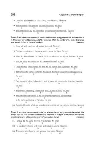 8. I see her most weekends but not very often between. No error
a b c d
9. The chancellor was present on both occasions. No error
a b c d
10. The deliberations by the committee are completely confidential. No error
a b c d
DirectionsRead each sentence to find out whether there is any grammatical mistake/error in
it. The error if any will be in one part of the sentence. ‘Mark the number of the part with error as
your answer. If there is ‘No error’ mark (d). [NDA 2013]
11. If you will work hard you will always succeed. No error
a b c d
12. She has been teaching the same lesson since five days. No error
a b c d
13. Many a boy were happy dancing at the victory of our cricket team in Australia. No error
a b c d
14. Imagine living with someone who never stops talk? No error
a b c d
15. I was shocked when he told me that the old woman died by cancer. No error
a b c d
16. To the men who worked so hard in the project, the news was profound disappointing.
a b c
No error
d
17. Even though she lost the beauty contest, she was still more prettier than the other girls.
a b c
No error
d
18. The novel is interesting, informative and it is easy to read. No error
a b c d
19. The differential attractions of the sun and the moon have a direct effect
a
in the rising and failing of the tides. No error
b c d
20. Despite of the pills which are available many people still have trouble sleeping. No error
a b c d
Directions Read each sentence to find out whether there is any grammatical error in it. The
error, if any , will be in one part of the sentence. The letter of that part is the answer. If there is no
error, the answer is (d) (Ignore the errors of punctuation, if any). [CDS 2013]
21. I should do the same If I were in your place. No error
a b c d
22. He has been suffering with fever for the last six weeks. No error
a b c d
23. The examination begins from Monday next week. No error
a b c d
298 Objective General English
 