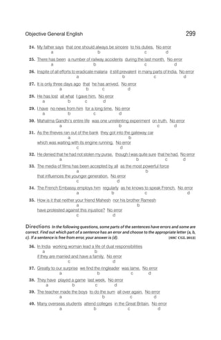 24. My father says that one should always be sincere to his duties. No error
a b c d
25. There has been a number of railway accidents during the last month. No error
a b c d
26. Inspite of all efforts to eradicate malaria it still prevalent in many parts of India. No error
a b c d
27. It is only three days ago that he has arrived. No error
a b c d
28. He has lost all what I gave him. No error
a b c d
29. I have no news from him for a long time. No error
a b c d
30. Mahatma Gandhi’s entire life was one unrelenting experiment on truth. No error
a b c d
31. As the thieves ran out of the bank they got into the gateway car
a b
which was waiting with its engine running. No error
c d
32. He denied that he had not stolen my purse, though I was quite sure that he had. No error
a b c d
33. The media of films has been accepted by all as the most powerful force
a b
that influences the younger generation. No error
c d
34. The French Embassy employs him regularly as he knows to speak French. No error
a b c d
35. How is it that neither your friend Mahesh nor his brother Ramesh
a b
have protested against this injustice? No error
c d
Directions In the following questions, some parts of the sentences have errors and some are
correct. Find out which part of a sentence has an error and choose to the appropriate letter (a, b,
c). If a sentence is free from error, your answer is (d). [SSC CGL 2012]
36. In India working woman lead a life of dual responsibilities
a b
if they are married and have a family. No error
c d
37. Greatly to our surprise we find the ringleader was lame. No error
a b c d
38. They have played a game last week. No error
a b c d
39. The teacher made the boys to do the sum all over again. No error
a b c d
40. Many overseas students attend colleges in the Great Britain. No error
a b c d
299
Objective General English
 