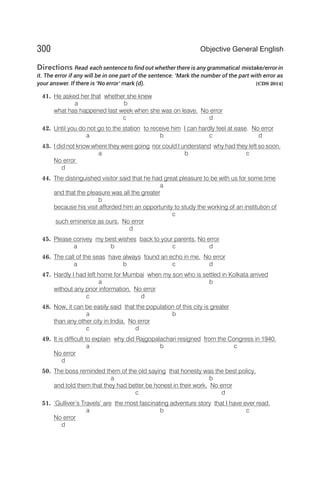 Directions Read each sentence to find out whether there is any grammatical mistake/error in
it. The error if any will be in one part of the sentence. ‘Mark the number of the part with error as
your answer. If there is ‘No error’ mark (d). [CDS 2014]
41. He asked her that whether she knew
a b
what has happened last week when she was on leave. No error
c d
42. Until you do not go to the station to receive him I can hardly feel at ease. No error
a b c d
43. I did not know where they were going nor could I understand why had they left so soon.
a b c
No error
d
44. The distinguished visitor said that he had great pleasure to be with us for some time
a
and that the pleasure was all the greater
b
because his visit afforded him an opportunity to study the working of an institution of
c
such eminence as ours. No error
d
45. Please convey my best wishes back to your parents. No error
a b c d
46. The call of the seas have always found an echo in me. No error
a b c d
47. Hardly I had left home for Mumbai when my son who is settled in Kolkata arrived
a b
without any prior information. No error
c d
48. Now, it can be easily said that the population of this city is greater
a b
than any other city in India. No error
c d
49. It is difficult to explain why did Rajgopalachari resigned from the Congress in 1940.
a b c
No error
d
50. The boss reminded them of the old saying that honesty was the best policy,
a b
and told them that they had better be honest in their work. No error
c d
51. ‘Gulliver’s Travels’ are the most fascinating adventure story that I have ever read.
a b c
No error
d
300 Objective General English
 