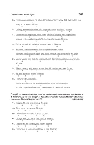52. The teenager reassured his father at the station ‘Don’t worry, dad’ I will pull on very
a b
nicely at the hostel.’ No error
c d
53. The way he’s behaving in he’ll soon spill the beans, I’m afraid. No error
a b c d
54. Most of the developing countries find it difficult to cope up with the problems
a b
created by the sudden impact of technological progress. No error
c d
55. People blamed him for being a coward person. No error
a b c d
56. We swam up to the drowning man, caught hold of his clothes
a
before he could go down again and pulled him out, safe to the shore. No error
b c d
57. Meena was so tired that she could not hardly talk to the guests for a few minutes.
a b c
No error
d
58. If I was knowing why he was absent, I would have informed you. No error
a b c d
59. He goes to office by foot. No error
a b c d
60. The hundred-rupees notes
a
that he gave them for the goods bought from them looked genuine
b
but later they reliably learnt that the notes were all counterfeit. No error
c d
Directions Read each sentence to find out whether there is any grammatical mistake/error in
it. The error if any will be in one part of the sentence. ‘Mark the number of the part with error as
your answer. If there is ‘No error’ mark (d). [NDA/NA 2014]
61. The pile of books are missing. No error
a b c d
62. Either he or I are wrong. No error
a b c d
63. Please tell to him to do his work. No error
a b c d
64. Though, he is good he is mischievous. No error
a b c d
65. The thief hit me suddenly and hardly. No error
a b c d
66. The number of books in our library is less. No error
a b c d
301
Objective General English
 