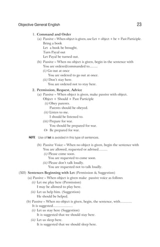 1. Command and Order
(a) Passive – When object is given, use Let + object + be + Past Participle.
Bring a book
Let a book be brought.
Turn Payal out
Let Payal be turned out.
(b) Passive – When no object is given, begin in the sentence with
You are ordered/commanded to.........
(i) Go out at once
You are ordered to go out at once.
(ii) Don’t stay here.
You are ordered not to stay here.
2. Permission, Request, Advice
(a) Passive – When object is given, make passive with object.
Object + Should + Past Participle
(i) Obey parents.
Parents should be obeyed.
(ii) Listen to me.
I should be listened to.
(iii) Prepare for war.
You should be prepared for war.
Or Be prepared for war.
Use of let is avoided in this type of sentences.
(b) Passive Voice – When no object is given, begin the sentence with
You are allowed, requested or advised..........
(i) Please come soon.
You are requested to come soon.
(ii) Please don’t talk loudly.
You are requested not to talk loudly.
(XII) Sentences Beginning with Let (Permission & Suggestion)
(a) Passive – When object is given make passive voice as follows
(i) Let me play here (Permission)
I may be allowed to play here.
(ii) Let us help him. (Suggestion)
He should be helped.
(b) Passive – When no object is given, begin, the sentence, with.............
It is suggested......................
(i) Let us stay here (Suggestion)
It is suggested that we should stay here.
(ii) Let us sleep here.
It is suggested that we should sleep here.
23
Objective General English
NOTE
 