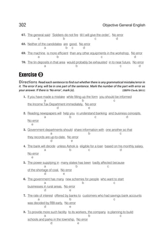 67. The general said ‘Soldiers do not fire till I will give the order’. No error
a b c d
68. Neither of the candidates are good. No error
a b c d
69. The machine is more efficient than any other equipments in the workshop. No error
a b c d
70. The tin deposits in that area would probably be exhausted in to near future. No error
a b c d
Exercise
Directions Read each sentence to find out whether there is any grammatical mistake/error in
it. The error if any, will be in one part of the sentence. Mark the number of the part with error as
your answer. If there is ‘No error’, mark (e). [IBPS Clerk 2011]
1. If you have made a mistake while filling up the form you should be informed
a b c
the Income Tax Department immediately. No error
d e
2. Reading newspapers will help you in understand banking and business concepts.
a b c d
No error
e
3. Government departments should share information with one another so that
a b c
they records are up-to-date. No error
d e
4. The bank will decide unless Ashok is eligible for a loan based on his monthly salary.
a b c d
No error
e
5. The power supplying in many states has been badly affected because
a b c
of the shortage of coal. No error
d e
6. The government has many new schemes for people who want to start
a b c
businesses in rural areas. No error
d e
7. The rate of interest offered by banks to customers who had savings bank accounts
a b c
was decided by RBI early. No error
d e
8. To provide more such facility to its workers, the company is planning to build
a b c
schools and parks in the township. No error
d e
302 Objective General English
O
 