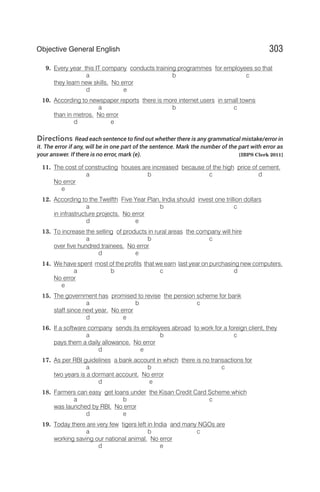 9. Every year this IT company conducts training programmes for employees so that
a b c
they learn new skills. No error
d e
10. According to newspaper reports there is more internet users in small towns
a b c
than in metros. No error
d e
Directions Read each sentence to find out whether there is any grammatical mistake/error in
it. The error if any, will be in one part of the sentence. Mark the number of the part with error as
your answer. If there is no error, mark (e). [IBPS Clerk 2011]
11. The cost of constructing houses are increased because of the high price of cement.
a b c d
No error
e
12. According to the Twelfth Five Year Plan, India should invest one trillion dollars
a b c
in infrastructure projects. No error
d e
13. To increase the selling of products in rural areas the company will hire
a b c
over five hundred trainees. No error
d e
14. We have spent most of the profits that we earn last year on purchasing new computers.
a b c d
No error
e
15. The government has promised to revise the pension scheme for bank
a b c
staff since next year. No error
d e
16. If a software company sends its employees abroad to work for a foreign client, they
a b c
pays them a daily allowance. No error
d e
17. As per RBI guidelines a bank account in which there is no transactions for
a b c
two years is a dormant account. No error
d e
18. Farmers can easy get loans under the Kisan Credit Card Scheme which
a b c
was launched by RBI. No error
d e
19. Today there are very few tigers left in India and many NGOs are
a b c
working saving our national animal. No error
d e
303
Objective General English
 
