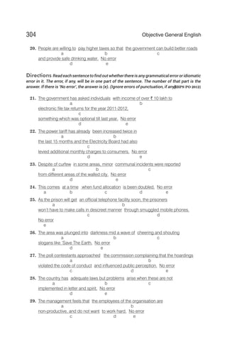 20. People are willing to pay higher taxes so that the government can build better roads
a b c
and provide safe drinking water. No error
d e
Directions Read each sentence to find out whether there is any grammatical error or idiomatic
error in it. The error, if any, will be in one part of the sentence. The number of that part is the
answer. If there is ‘No error’, the answer is (e). (Ignore errors of punctuation, if any).
[IBPS PO 2012]
21. The government has asked individuals with income of over ` 10 lakh to
a b
electronic file tax returns for the year 2011-2012,
c
something which was optional till last year. No error
d e
22. The power tariff has already been increased twice in
a b
the last 15 months and the Electricity Board had also
c
levied additional monthly charges to consumers. No error
d e
23. Despite of curfew in some areas, minor communal incidents were reported
a b c
from different areas of the walled city. No error
d e
24. This comes at a time when fund allocation is been doubled. No error
a b c d e
25. As the prison will get an official telephone facility soon, the prisoners
a b
won’t have to make calls in descreet manner through smuggled mobile phones.
c d
No error
e
26. The area was plunged into darkness mid a wave of cheering and shouting
a b c
slogans like ‘Save The Earth. No error
d e
27. The poll contestants approached the commission complaining that the hoardings
a b
violated the code of conduct and influenced public perception. No error
c d e
28. The country has adequate laws but problems arise when these are not
a b c
implemented in letter and spirit. No error
d e
29. The management feels that the employees of the organisation are
a b
non-productive, and do not want to work hard. No error
c d e
304 Objective General English
 
