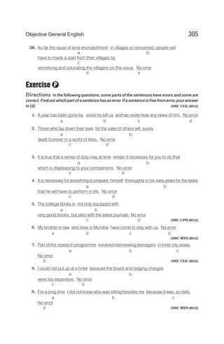 30. As far the issue of land encroachment in villages is concerned, people will
a b
have to made a start from their villages by
c
sensitising and educating the villagers on this issue. No error
d e
Exercise
Directions In the following questions, some parts of the sentences have errors and some are
correct. Find out which part of a sentence has an error. If a sentence is free from error, your answer
is (d). [SSC CGL 2014]
1. A year has been gone by since he left us and we never hear any news of him. No error
a b c d
2. Those who lay down their lives for the sake of others will surely
a b
dwell fcorever in a world of bliss. No error
c d
3. It is true that a sense of duty may at time render it necessary for you to do that
a b
which is displeasing to your companions. No error
c d
4. It is necessary for everything to prepare himself thoroughly in his early years for the tasks
a b
that he will have to perform in life. No error
c d
5. The college library is not only equipped with
a b
very good books, but also with the latest journals. No error
c d [SSC CPO 2014]
6. My brother-in-law who lives in Mumbai have come to stay with us. No error
a b c d
[SSC MTS 2014]
7. Part of the research programme involved interviewing teenagers in inner city areas.
a b c
No error
d [SSC CGL 2014]
8. I could not put up at a hotel because the board and lodging charges
a b
were too expensive. No error
c d
9. For a long time I did not know who was sitting besides me because it was, so dark.
a b c
No error
d [SSC MTS 2013]
305
Objective General English
P
 