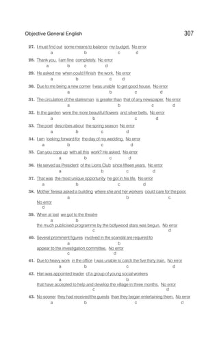 27. I must find out some means to balance my budget. No error
a b c d
28. Thank you, I am fine completely. No error
a b c d
29. He asked me when could I finish the work. No error
a b c d
30. Due to me being a new comer I was unable to get good house. No error
a b c d
31. The circulation of the statesman is greater than that of any newspaper. No error
a b c d
32. In the garden were the more beautiful flowers and silver bells. No error
a b c d
33. The poet describes about the spring season No error
a b c d
34. I am looking forward for the day of my wedding. No error
a b c d
35. Can you cope up with all this work? He asked. No error
a b c d
36. He served as President of the Lions Club since fifteen years. No error
a b c d
37. That was the most unique opportunity he got in his life. No error
a b c d
38. Mother Teresa asked a building where she and her workers could care for the poor.
a b c
No error
d
39. When at last we got to the theatre
a b
the much publicised programme by the bollywood stars was begun. No error
c d
40. Several prominent figures involved in the scandal are required to
a b
appear to the investigation committee. No error
c d
41. Due to heavy work in the office I was unable to catch the five thirty train. No error
a b c d
42. Hari was appointed leader of a group of young social workers
a b
that have accepted to help and develop the village in three months. No error
c d
43. No sooner they had received the guests than they began entertaining them. No error
a b c d
307
Objective General English
 