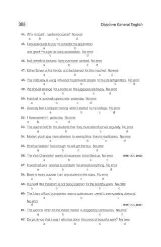 44. Why on Earth has he not come? No error
a b c d
45. I would request to you to consider my application
a b
and grant me a job as early as possible. No error
c d
46. Not one of his lectures have ever been printed. No error
a b c d
47. Either Sohan or his friends is to be blamed for this mischief. No error
a b c d
48. The company is using influence to persuade people to buy its refrigerators. No error
a b c d
49. We should arrange for a porter as the luggages are heavy. No error
a b c d
50. Hari lost a hundred rupees note yesterday. No error
a b c d
51. Scarcely had it stopped raining when I started to my college. No error
a b c d
52. I have seen him yesterday. No error
a b c d
53. The teacher told to the students that they must attend school regularly. No error
a b c d
54. Modern youth pay more attention to seeing films than to read books. No error
a b c d
55. If he had walked fast enough he will get the bus. No error
a b c d
56. The Vice-Chancellor wants all vacancies to be filled up. No error [SSC CGL 2012]
a b c d
57. In world of ours one has to compete for almost everything. No error
a b c d
58. Bose is more popular than any student in the class. No error
a b c d
59. It is said that this room is not being opened for the last fifty years. No error
a b c d
60. The future of food companies seems quite secure owed to ever-growing demand.
a b c
No error
d [SSC CGL 2011]
61. The vaccine when hit the Indian market is dogged by controversy. No error
a b c d
62. Do you know that it was I who has done this piece of beautiful work? No error
a b c d
308 Objective General English
 
