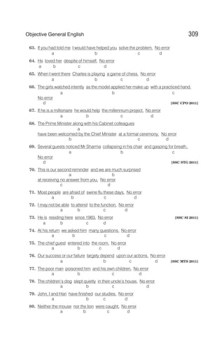 63. If you had told me I would have helped you solve the problem. No error
a b c d
64. He loved her despite of himself. No error
a b c d
65. When I went there Charles is playing a game of chess. No error
a b c d
66. The girls watched intently as the model applied her make up with a practiced hand.
a b c
No error
d [SSC CPO 2011]
67. If he is a millionaire he would help the millennium project. No error
a b c d
68. The Prime Minister along with his Cabinet colleagues
a
have been welcomed by the Chief Minister at a formal ceremony. No error
b c d
69. Several guests noticed Mr Sharma collapsing in his chair and gasping for breath.
a b c
No error
d [SSC STG 2011]
70. This is our second reminder and we are much surprised
a b
at receiving no answer from you. No error
c d
71. Most people are afraid of swine flu these days. No error
a b c d
72. I may not be able to attend to the function. No error
a b c d
73. He is residing here since 1983. No error [SSC SI 2011]
a b c d
74. At his return we asked him many questions. No error
a b c d
75. The chief guest entered into the room. No error
a b c d
76. Our success or our failure largely depend upon our actions. No error
a b c d [SSC MTS 2011]
77. The poor man poisoned him and his own children. No error
a b c d
78. The children’s dog slept quietly in their uncle’s house. No error
a b c d
79. John, I and Hari have finished our studies. No error
a b c d
80. Neither the mouse nor the lion were caught. No error
a b c d
309
Objective General English
 