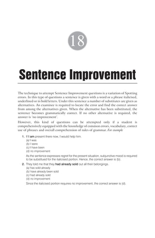 The technique to attempt Sentence Improvement questions is a variation of Spotting
errors. In this type of questions a sentence is given with a word or a phrase italicised,
underlined or in bold letters. Under this sentence a number of substitutes are given as
alternatives. An examinee is required to locate the error and find the correct answer
from among the alternatives given. When the alternative has been substituted, the
sentence becomes grammatically correct. If no other alternative is required, the
answer is ‘no improvement’.
However, this kind of questions can be attempted only if a student is
comprehensively equipped with the knowledge of common errors, vocabulary, correct
use of phrases and overall comprehension of rules of grammar. For example
1. If I am present there now, I would help him.
(a) I was
(b) I were
(c) I have been
(d) no improvement
As the sentence expresses regret for the present situation, subjunctive mood is required
to be substitued for the italicised portion. Hence, the correct answer is (b).
2. They told me that they had already sold out all their belongings.
(a) has sold already
(b) have already been sold
(c) had already sold
(d) no improvement
Since the italicised portion requires no improvement, the correct answer is (d).
Sentence Improvement
18
 