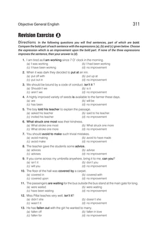 Revision Exercise
Directions In the following questions you will find sentences, part of which are bold.
Compare the bold part of each sentence with the expressions (a), (b) and (c) given below. Choose
the expression which is an improvement upon the bold part. If none of the three expressions
improves the sentence, then your answer is (d).
1. I am tired as I am working since 7 O’ clock in the morning.
(a) I was working (b) I had been working
(c) I have been working (d) no improvement
2. When it was dark they decided to put at an inn.
(a) put off with (b) put up at
(c) put out in (d) no improvement
3. We should be bound by a code of conduct, isn’t it ?
(a) Shouldn’t we (b) is it
(c) aren’t we (d) no improvement
4. A highly improved variety of seeds is available to the farmer these days.
(a) are (b) will be
(c) has been (d) no improvement
5. The boy told his teacher to explain the passage.
(a) asked his teacher (b) said to his teacher
(c) invited his teacher (d) no improvement
6. What struck one most was their kindness.
(a) What stroke one most (b) What struck one more
(c) What stroke one more (d) no improvement
7. You should avoid to make such trivial mistakes.
(a) avoid making (b) avoid to have made
(c) avoid make (d) no improvement
8. The teacher gave the students some advice.
(a) advices (b) advise
(c) advises (d) no improvement
9. If you come across my umbrella anywhere, bring it to me, can you?
(a) isn’t it (b) don’t you
(c) will you (d) no improvement
10. The floor of the hall was covered by a carpet.
(a) covered in (b) covered with
(c) covered upon (d) no improvement
11. The passengers are waiting for the bus outside the bus stand at the main gate for long.
(a) were waited (b) were waiting
(c) have been waiting (d) no improvement
12. Miss Pillai teaches very well, isn’t it?
(a) didn’t she (b) doesn’t she
(c) wasn’t it (d) no improvement
13. He has fallen out with the girl he wanted to marry.
(a) fallen off (b) fallen in love
(c) fallen for (d) no improvement
311
Objective General English
A
 