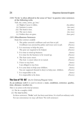 (XIII) ‘To be’ is often allowed in the sense of ‘have’ in passive voice sentences
of the following verbs
‘Fall, rise, come, arrive, go, lose.‘
(i) Mighty Caeser is fallen. (has fallen)
(ii) Summer is come. (has come)
(iii) The book is lost. (has been)
(iv) The sun is risen. (has risen)
(v) Golden days are gone. (have gone)
(XIV) Miscellaneous Sentences
Study these sentences carefully
1. The police arrested a millitant and sent him to jail. (Active)
A millitant was arrested by police and (was) sent to jail. (Passive)
2. It is necessary to help the poor. (Active)
The poor are required to be helped. (Passive)
3. It is time to wind up business. (Active)
It is time for the business to be wound up. (Passive)
4. The fruit tastes sweet. (Active)
The fruit is sweet when (it is) tasted. (Passive)
5. I have to stay here. (Active)
I am obliged to stay here. (Passive)
6. It is your duty to help your children. (Active)
You are supposed (bound in duty) to help your children. (Passive)
7. It is impossible to do. (Active)
It is impossible to be done. (Passive)
The Use of ‘TO BE’ (As An Ordinary/Regular Verb)
As an ordinary verb It is used to denote a state, condition, existence, quality,
time, distance, weather etc.
There is no action in this kind of sentences.
(i) She is a naughty child.
(ii) She was healthy.
In these sentences, ‘To be’ verb has been used alone. It is itself an ordinary verb.
For our convenience we may call them ‘No verb sentences’.
24 Objective General English
 