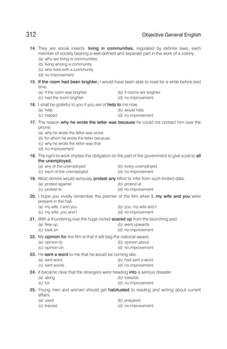 14. They are social insects, living in communities, regulated by definite laws, each
member of society bearing a well-defined and separate part in the work of a colony.
(a) who are living in communities
(b) living among a community
(c) who lives with a community
(d) no improvement
15. If the room had been brighter, I would have been able to read for a while before bed
time.
(a) if the room was brighter (b) if rooms are brighter
(c) had the room brighter (d) no improvement
16. I shall be grateful to you if you are of help to me now.
(a) help (b) would help
(c) helped (d) no improvement
17. The reason why he wrote the letter was because he could not contact him over the
phone.
(a) why he wrote the letter was since
(b) for which he wrote the letter because
(c) why he wrote the letter was that
(d) no improvement
18. The right-to-work implies the obligation on the part of the government to give a job to all
the unemployed.
(a) any of the unemployed (b) every unemployed
(c) each of the unemployed (d) no improvement
19. Most donors would seriously protest any effort to infer from such limited data.
(a) protest against (b) protest at
(c) protest to (d) no improvement
20. I hope you vividly remember the premier of the film when I, my wife and you were
present in the hall.
(a) my wife, I and you (b) you, my wife and I
(c) my wife, you and I (d) no improvement
21. With a thundering roar the huge rocket soared up from the launching pad.
(a) flew up (b) went upwards
(c) took on (d) no improvement
22. My opinion for the film is that it will bag the national award.
(a) opinion to (b) opinion about
(c) opinion on (d) no improvement
23. He sent a word to me that he would be coming late.
(a) sent word (b) had sent a word
(c) sent words (d) no improvement
24. It became clear that the strangers were heading into a serious disaster.
(a) along (b) towards
(c) for (d) no improvement
25. Young men and women should get habituated to reading and writing about current
affairs.
(a) used (b) prepared
(c) trained (d) no improvement
312 Objective General English
 